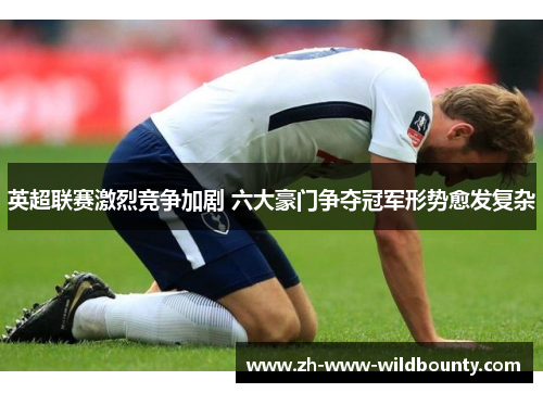 英超联赛激烈竞争加剧 六大豪门争夺冠军形势愈发复杂