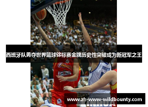 西班牙队勇夺世界篮球锦标赛金牌历史性突破成为新冠军之王 西班牙队勇夺世界篮球锦标赛金牌历史性突破成为新冠军之王