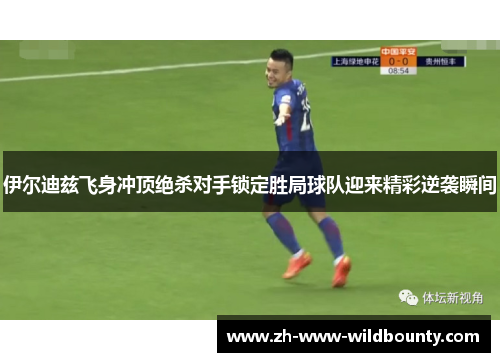 伊尔迪兹飞身冲顶绝杀对手锁定胜局球队迎来精彩逆袭瞬间 伊尔迪兹飞身冲顶绝杀对手锁定胜局球队迎来精彩逆袭瞬间