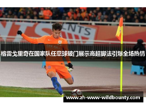 格雷戈里奇在国家队任意球破门展示高超脚法引爆全场热情 格雷戈里奇在国家队任意球破门展示高超脚法引爆全场热情