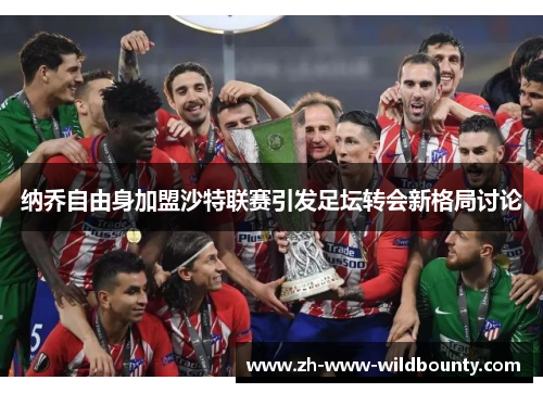 纳乔自由身加盟沙特联赛引发足坛转会新格局讨论