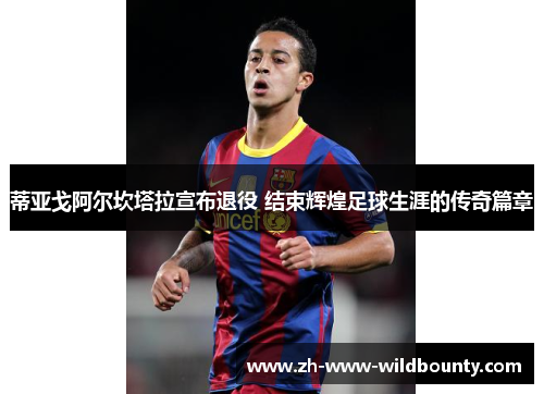 蒂亚戈阿尔坎塔拉宣布退役 结束辉煌足球生涯的传奇篇章