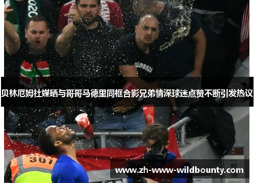 贝林厄姆社媒晒与哥哥马德里同框合影兄弟情深球迷点赞不断引发热议