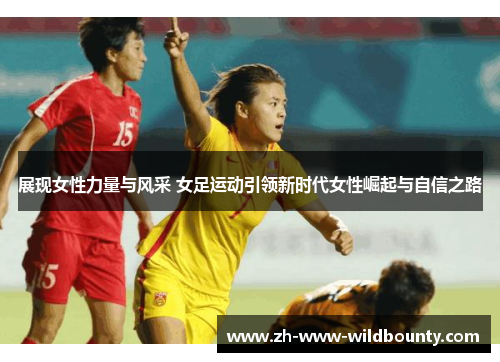 展现女性力量与风采 女足运动引领新时代女性崛起与自信之路