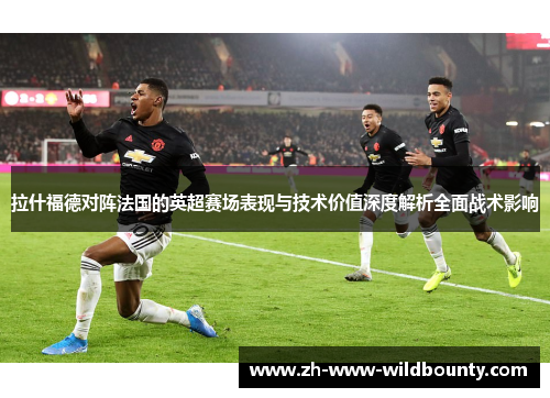 拉什福德对阵法国的英超赛场表现与技术价值深度解析全面战术影响