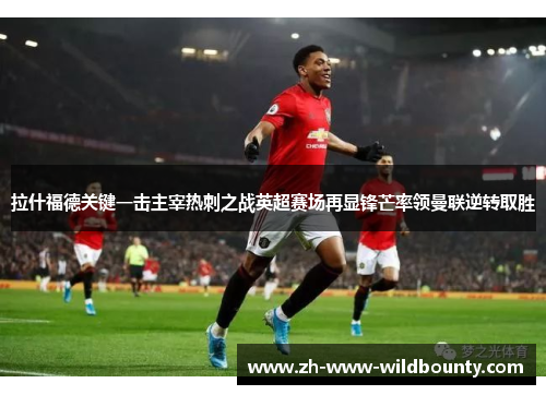 拉什福德关键一击主宰热刺之战英超赛场再显锋芒率领曼联逆转取胜 拉什福德关键一击主宰热刺之战英超赛场再显锋芒率领曼联逆转取胜