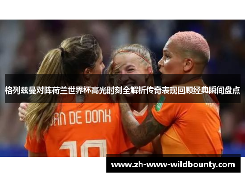 格列兹曼对阵荷兰世界杯高光时刻全解析传奇表现回顾经典瞬间盘点 格列兹曼对阵荷兰世界杯高光时刻全解析传奇表现回顾经典瞬间盘点