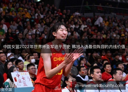 中国女篮2022年世界杯亚军追平历史 韩旭入选最佳阵容的内线价值 中国女篮2022年世界杯亚军追平历史 韩旭入选最佳阵容的内线价值